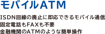 モバイルATM
ISDN回線の廃止に即応できるモバイル通信
固定電話もFAXも不要
金融機関のATMのような簡単操作