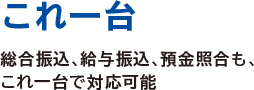 これ一台
総合振込、給与振込、預金照合も、これ一台で対応可能