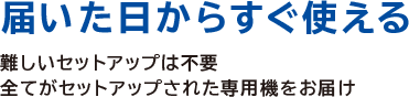 届いた日からすぐ使える
難しいセットアップは不要
全てがセットアップされた専用機をお届け